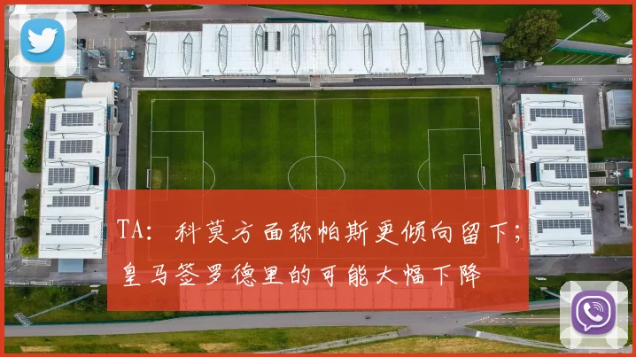 TA：科莫方面称帕斯更倾向留下；皇马签罗德里的可能大幅下降