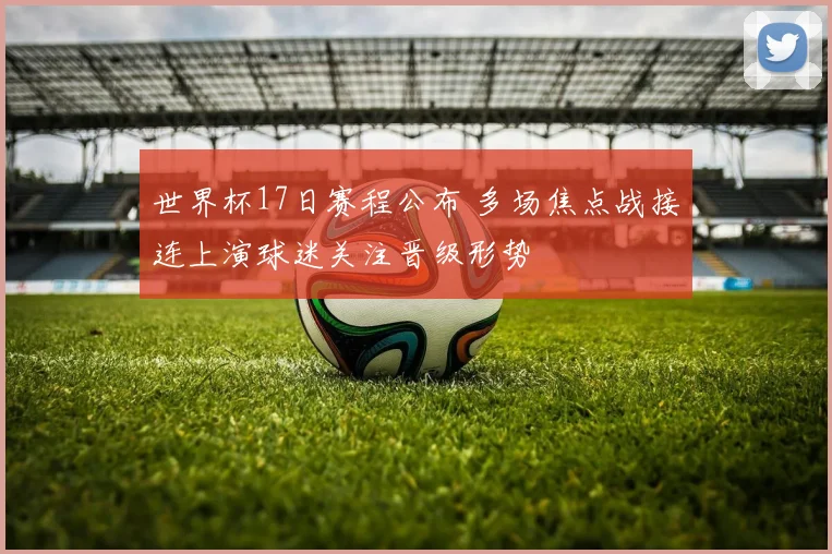 世界杯17日赛程公布 多场焦点战接连上演球迷关注晋级形势
