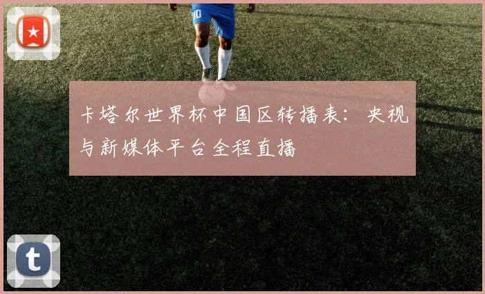 卡塔尔世界杯中国区转播表：央视与新媒体平台全程直播