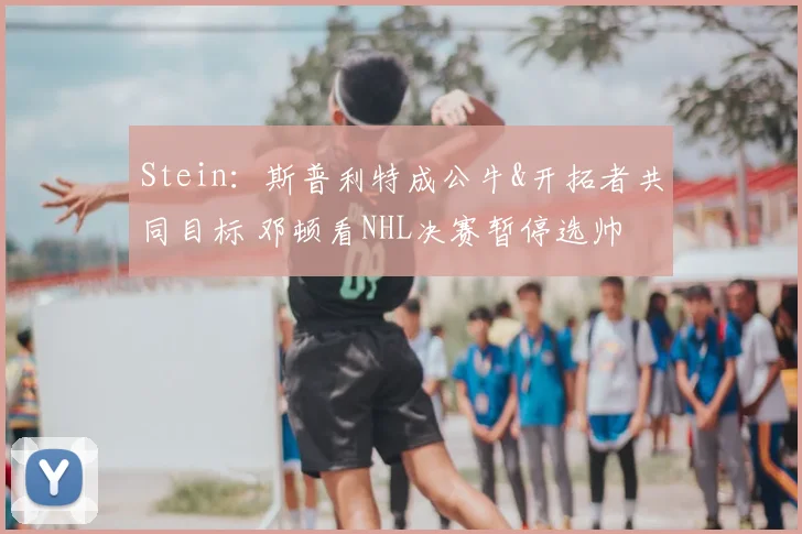 Stein：斯普利特成公牛&开拓者共同目标 邓顿看NHL决赛暂停选帅