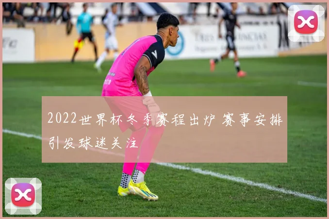 2022世界杯冬季赛程出炉 赛事安排引发球迷关注