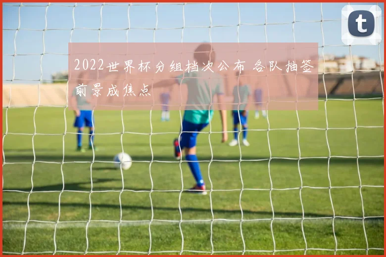 2022世界杯分组档次公布 各队抽签前景成焦点