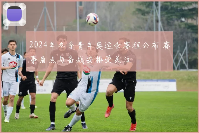 2024年冬季青年奥运会赛程公布 赛事看点与备战安排受关注