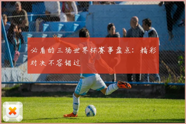 必看的三场世界杯赛事盘点:精彩对决不容错过
