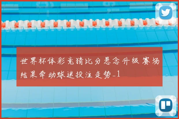 世界杯体彩竞猜比分悬念升级 赛场结果牵动球迷投注走势_1