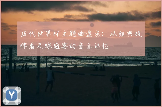 历代世界杯主题曲盘点:从经典旋律看足球盛宴的音乐记忆